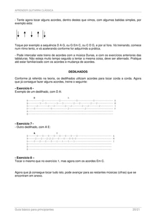 APRENDER GUITARRA CLÁSSICA



- Tente agora tocar alguns acordes, dentro destes que vimos, com algumas batidas simples, por
exemplo esta:




Toque por exemplo a sequência D A G, ou G Em C, ou C D G, e por aí fora. Vá treinando, comece
num ritmo lento, e vá acelerando conforme for adquirindo a prática.

- Pode intercalar este treino de acordes com a música Dunas, e com os exercícios anteriores das
tablaturas. Não esteja muito tempo seguido a tentar a mesma coisa, deve ser alternado. Pratique
até estar familiarizado com os acordes e mudança de acordes.


                                         DEDILHADOS

Conforme já referido na teoria, os dedilhados utilizam acordes para tocar corda a corda. Agora
que já consegue fazer alguns acordes, treine o seguinte:

- Exercício 6 -
Exemplo de um dedilhado, com D A:

              D                       A
         E----------2-----------2-----------0-----------0-------------      A
         B--------3---3-------3---3-------2---2-------2---2-----------      M
         G------2-------2---2-------2---2-------2---2-------2---------      I
         D----0-----------0-----------2-----------2-------------------      P
         A------------------------------------------------------------
         E------------------------------------------------------------



- Exercício 7 -
- Outro dedilhado, com A E:

              A               E
         E------0---0---0---0---0---0---0---0------------------------ A
         B-----2---2---2-2-2---0---0---0-0-0------------------------- M
         G----2---2---2---2---1---1---1---1-------------------------- I
         D-----------------------------------------------------------
         A-----------------------------------------------------------
         E-----------------------------------------------------------


- Exercício 8 –
Tocar o mesmo que no exercício 1, mas agora com os acordes Em C.


Agora que já consegue tocar tudo isto, pode avançar para as restantes músicas (cifras) que se
encontram em anexo.




Guia básico para principiantes                                                            20/21
 
