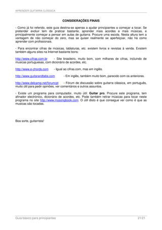 APRENDER GUITARRA CLÁSSICA



                                  CONSIDERAÇÕES FINAIS

- Como já foi referido, este guia destina-se apenas a ajudar principiantes a começar a tocar. Se
pretender evoluir tem de praticar bastante, aprender mais acordes e mais músicas, e
principalmente começar a pensar em aulas de guitarra. Procure uma escola. Nesta altura tem a
vantagem de não começar do zero, mas se quiser realmente se aperfeiçoar, não há como
aprender com profissionais.

- Para encontrar cifras de músicas, tablaturas, etc. existem livros e revistas à venda. Existem
também alguns sites na Internet bastante bons:

http://www.cifras.com.br   - Site brasileiro, muito bom, com milhares de cifras, incluindo de
musicas portuguesas, com dicionário de acordes, etc.

http://www.e-chords.com     - Igual ao cifras.com, mas em inglês.

http://www.guitarandtabs.com       - Em inglês, também muito bom, parecido com os anteriores.

http://www.delcamp.net/forum/pt       - Fórum de discussão sobre guitarra clássica, em português,
muito útil para pedir opiniões, ver comentários e outros assuntos.

- Existe um programa para computador, muito útil: Guitar pro. Procure este programa, tem
afinador electrónico, dicionário de acordes, etc. Pode também retirar músicas para tocar neste
programa no site http://www.mysongbook.com. O útil disto é que consegue ver como é que as
musicas são tocadas.




Boa sorte, guitarrista!




Guia básico para principiantes                                                            21/21
 