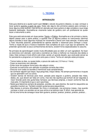 APRENDER GUITARRA CLÁSSICA



                                           I - TEORIA

                                           INTRODUÇÃO

Este guia destina-se a ajudar quem quer iniciar o estudo da guitarra clássica, ou seja: começar a
tocar guitarra sozinho a partir do zero. Estes são alguns dos primeiros passos para começar a
tocar alguma coisa audível, mas tenha em atenção que tocar guitarra é algo complexo e que exige
bastante dedicação. Aconselha-se vivamente aulas de guitarra com um profissional se quiser
tocar o instrumento a sério.

Este guia está estruturado em duas partes: Teoria, e Prática. Aconselha-se a ler primeiro a teoria,
depois passar para a parte prática, e quando tiver já alguma prática no instrumento (dominar
alguns acordes e tocar algumas músicas) ler novamente a teoria com mais atenção. A teoria está
o mais resumida possível, pretendendo-se apenas abordar o essencial para começar a tocar.
Tenha a noção de que a música é bastante mais complexa do que o que aqui se apresenta. Se
pretender aprofundar os seus conhecimentos de teoria, existem livros especializados no assunto.

No princípio da aprendizagem existe muita dificuldade para se obter um som agradável. Ao fazer
os exercícios com atenção, você está a coordenar as mãos e melhorar os músculos dos dedos e
mãos. Este começo é muito difícil e até chato, sendo um grande desafio, que você pode vencer se
for persistente e programar um horário certo para o treino. Tenha em atenção estes princípios:

- Treinar todos os dias, ou quase todos, e pouco de cada vez (1/2 hora a 1 hora);
- Fazer os exercícios com atenção;
- Evitar tocar de qualquer forma para não adquirir vícios;
- Executar os exercícios com atenção na posição correcta das mãos;
- Procurar ouvir todos os acordes e memorizar suas características;
- Se conhecer alguém que toque, faça perguntas, troque ideias. Há sempre pormenores e truques
  que se aprendem com os outros;
- Existem teorias de técnicas para tocar, posição para segurar a guitarra, posição das mãos,
  dedos, etc. que devem ser tidas em conta, mas isto não significa que tenham de ser seguidas à
  risca! Grande parte dos guitarristas famosos usa técnicas próprias, e tocam conforme lhas dá
  mais jeito. O importante é que o som saia limpo.
- Neste guia falaremos sempre de posições, acordes, etc. para dextros. Se você for esquerdino as
  posições invertem-se. Também existem guitarras para esquerdinos.
- Não desista à primeira dificuldade! No início é complicado, nos primeiros meses, mas quando
  começar a tocar uns acordes vai ver que anima e se esforça mais. É difícil, mas aprende-se.
- Só há uma forma de conseguir tocar bem guitarra: praticar, praticar, praticar, praticar, praticar...




Guia básico para principiantes                                                                  3/21
 