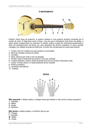 APRENDER GUITARRA CLÁSSICA



                                        O INSTRUMENTO




Existem vários tipos de guitarras. A guitarra clássica é uma guitarra acústica composta por 6
cordas de nylon. É ideal para iniciar a tocar, uma vez que é necessário mais força nos dedos, e
assim ajuda a desenvolver os músculos. É versátil, prática e pode ser facilmente transportada e
tocar em acampamentos, de férias, etc. sem necessitar de nenhum acessório. É esta a grande
vantagem em relação as guitarras eléctricas. Convém ser transportada em saco/caixa própria.

1 - Tampo: feito em madeira oca para produzir a sonoridade
2 - Barra do cavalete: prende as cordas
3 - Cavalete
4 - Boca: abertura por onde o som se propaga
5 - Cordas: parte fundamental que produz o som por vibração
6 - Trastos metálicos: divide o braço da guitarra de forma a produzir diferentes notas
7 - Casas: O braço possui 12 casas possíveis de ser tocadas
8 - Pente ou pestana
9 - Carrilhões (afinadores)
10 - Cabeça


                                              DEDOS




Mão esquerda: 4 dedos usados, o polegar serve para apertar a mão contra o braço da guitarra
1 - Indicador
2 - Médio
3 - Anelar
4 - Mindinho

Mão direita: 4 dedos usados, o mindinho não se usa
P - Polegar
I - Indicador
M - Médio
A - Anelar

Guia básico para principiantes                                                           4/21
 