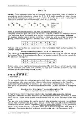 APRENDER GUITARRA CLÁSSICA



                                                      ESCALAS

Escala – É uma sucessão de tons que se distribuem em tons e semi-tons. Todas as melodias (a
sucessão de acordes/notas numa música, ex: G Em C D) estão baseadas em algum tipo de
escala. Existem escalas maiores e menores, e o número de escalas que se pode construir a partir
do braço da guitarra é praticamente ilimitado. Escala de C (Dó maior)

    C#       D#                  F#         G#         A#                       (semi-tons)
C        D        E         F         G           A         B         C         (notas)
    1        1        1/2       1           1          1        1/2             (tons)


Todas as escalas maiores contém ½ tom entre a 3ª e 4ª nota, e entre a 7ª e 8ª.
Falaremos da escala de Dó maior (C D E F G A B C): note que a mesma não apresenta qualquer
nota "sustenida" (#) ou "bemolizada" (b) e, por isto, é considerada uma escala sem acidentes.
Em qualquer escala pode-se sempre identificar as notas por uma sequência numerada (ou
graus), normalmente em algarismos romanos, como abaixo discriminado para a escala de C:

                        C       D     E           F    G        A         B        C
                        I       II    III        IV    V        VI        VII     VIII

Pode-se, então, generalizar que a sequência de notas numa escala maior, qualquer que seja ela,
é sempre a seguinte:
                   I tom II tom III semitom IV tom V tom VI tom VII semitom VIII
Para chegarmos às escalas menores é inicialmente importante mencionar que estas são sempre
derivadas do VI grau de uma escala maior. Como o VI grau da escala de C é A, então a escala de
Am (Lá menor) é a seguinte:

                        A       B     C          D      E       F         G        A
                        I       II    III        IV     V       VI        VII     VIII

Existem várias coisas importantes nestas duas escalas (C e Am). Observe primeiro que a escala
de Am é também uma escala sem acidentes, ou seja, sem sustenidos ou bemóis. Ela é na
verdade uma sequência da escala de C, ou seja:

            (--Escala de Am---)
CDEFGABCDEFGA
(---Escala de C--)

Por isto a escala de Am é considerada a relativa de C. Isto, do ponto de vista prático, significa que
improvisações e solos podem ser feitos indiscriminadamente em qualquer uma das 2 escalas.
Outra coisa importante é observar a distancia que separa cada uma das notas na escala de Am.
Note que a sequência não é a mesma das escalas maiores. Os graus separam-se da seguinte
forma:
                   I tom II semitom III tom IV tom V semitom VI tom VII tom VIII
                            (observe o esquema de notas e tons no inicio desta página)

O importante aqui é também que esta sequência é a mesma em todas as escalas menores.
Não posso, entretanto, deixar de mencionar que esta escala dita menor é, na verdade, a escala
menor natural. Existem outros tipos de escalas menores mas, isto é uma história um pouco mais
longa.
Para que você se torne capaz de, sozinho, construir todas as escalas maiores e menores basta
apenas mais uma informação, qual seja, a de que a forma mais adequada (e também fácil) de
construir novas escalas maiores é a partir do V grau da escala maior anterior. Ou seja, partindo da
escala C e, considerando que o V grau desta escala é G, a próxima escala maior deve ser a de G
(Sol maior). A escala de G poderia então ter a seguinte: G A B C D E F G. Depois viria a de D...

Guia básico para principiantes                                                                 7/21
 