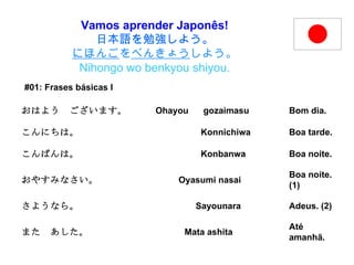 Vamos aprender Japonês! 日本語を勉強しよう。 にほんご を べんきょう しよう。 Nihongo wo benkyou shiyou. #01: Frases básicas I   Até amanhã. また　あした。  Mata ashita Adeus. (2) さようなら。  Sayounara Boa noite. (1) おやすみなさい。  Oyasumi nasai Boa noite. こんばんは。  Konbanwa Boa tarde. こんにちは。  Konnichiwa Bom dia. おはよう　ございます。  Ohayou  gozaimasu 
