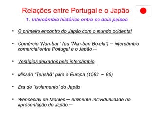 Relações entre Portugal e o Japão   1. Intercâmbio histórico entre os dois países O primeiro encontro do Japão com o mundo ocidental   Comércio “Nan-ban” (ou “Nan-ban Bo-eki”) ─ intercâmbio comercial entre Portugal e o Japão ─ Vestígios deixados pelo intercâmbio Missão “Tensh ō ” para a Europa (1582 ～ 86)   Era de “isolamento” do Japão Wenceslau de Moraes ─ eminente individualidade na apresentação do Japão  ─   