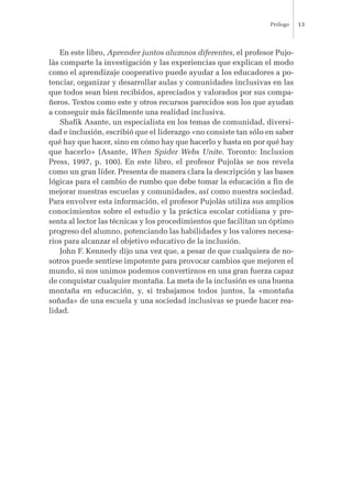 En este libro, Aprender juntos alumnos diferentes, el profesor Pujo-
làs comparte la investigación y las experiencias que explican el modo
como el aprendizaje cooperativo puede ayudar a los educadores a po-
tenciar, organizar y desarrollar aulas y comunidades inclusivas en las
que todos sean bien recibidos, apreciados y valorados por sus compa-
ñeros. Textos como este y otros recursos parecidos son los que ayudan
a conseguir más fácilmente una realidad inclusiva.
Shafik Asante, un especialista en los temas de comunidad, diversi-
dad e inclusión, escribió que el liderazgo «no consiste tan sólo en saber
qué hay que hacer, sino en cómo hay que hacerlo y hasta en por qué hay
que hacerlo» (Asante, When Spider Webs Unite. Toronto: Inclusion
Press, 1997, p. 100). En este libro, el profesor Pujolàs se nos revela
como un gran líder. Presenta de manera clara la descripción y las bases
lógicas para el cambio de rumbo que debe tomar la educación a fin de
mejorar nuestras escuelas y comunidades, así como nuestra sociedad.
Para envolver esta información, el profesor Pujolàs utiliza sus amplios
conocimientos sobre el estudio y la práctica escolar cotidiana y pre-
senta al lector las técnicas y los procedimientos que facilitan un óptimo
progreso del alumno, potenciando las habilidades y los valores necesa-
rios para alcanzar el objetivo educativo de la inclusión.
John F. Kennedy dijo una vez que, a pesar de que cualquiera de no-
sotros puede sentirse impotente para provocar cambios que mejoren el
mundo, si nos unimos podemos convertirnos en una gran fuerza capaz
de conquistar cualquier montaña. La meta de la inclusión es una buena
montaña en educación, y, si trabajamos todos juntos, la «montaña
soñada» de una escuela y una sociedad inclusivas se puede hacer rea-
lidad.
Prólogo 13
 