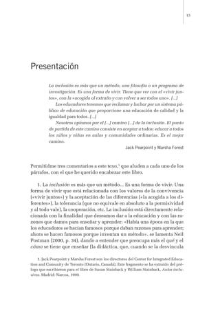 Presentación
La inclusión es más que un método, una filosofía o un programa de
investigación. Es una forma de vivir. Tiene que ver con el «vivir jun-
tos», con la «acogida al extraño y con volver a ser todos uno». [...]
Los educadores tenemos que reclamar y luchar por un sistema pú-
blico de educación que proporcione una educación de calidad y la
igualdad para todos. [...]
Nosotros optamos por el [...] camino [...] de la inclusión. El punto
de partida de este camino consiste en aceptar a todos: educar a todos
los niños y niñas en aulas y comunidades ordinarias. Es el mejor
camino.
Jack Pearpoint y Marsha Forest
Permitidme tres comentarios a este texo,1
que aluden a cada uno de los
párrafos, con el que he querido encabezar este libro.
1. La inclusión es más que un método... Es una forma de vivir. Una
forma de vivir que está relacionada con los valores de la convivencia
(«vivir juntos») y la aceptación de las diferencias («la acogida a los di-
ferentes»), la tolerancia (que no equivale en absoluto a la permisividad
y al todo vale), la cooperación, etc. La inclusión está directamente rela-
cionada con la finalidad que deseamos dar a la educación y con las ra-
zones que damos para enseñar y aprender: «Había una época en la que
los educadores se hacían famosos porque daban razones para aprender;
ahora se hacen famosos porque inventan un método», se lamenta Neil
Postman (2000, p. 34), dando a entender que preocupa más el qué y el
cómo se tiene que enseñar (la didáctica, que, cuando se la desvincula
15
1. Jack Pearpoint y Marsha Forest son los directores del Center for Integrated Educa-
tion and Comunity de Toronto (Ontario, Canadá). Este fragmento se ha extraído del pró-
logo que escribieron para el libro de Susan Stainback y William Stainback, Aulas inclu-
sivas. Madrid: Narcea, 1999.
 