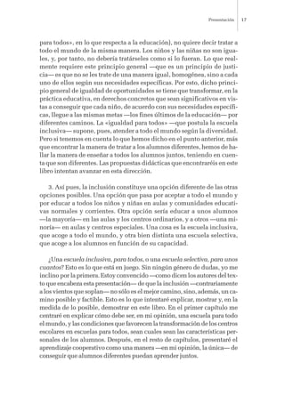 para todos», en lo que respecta a la educación), no quiere decir tratar a
todo el mundo de la misma manera. Los niños y las niñas no son igua-
les, y, por tanto, no debería tratárseles como si lo fueran. Lo que real-
mente requiere este principio general —que es un principio de justi-
cia— es que no se les trate de una manera igual, homogénea, sino a cada
uno de ellos según sus necesidades específicas. Por esto, dicho princi-
pio general de igualdad de oportunidades se tiene que transformar, en la
práctica educativa, en derechos concretos que sean significativos en vis-
tas a conseguir que cada niño, de acuerdo con sus necesidades específi-
cas, llegue a las mismas metas —los fines últimos de la educación— por
diferentes caminos. La «igualdad para todos» —que postula la escuela
inclusiva— supone, pues, atender a todo el mundo según la diversidad.
Pero si tenemos en cuenta lo que hemos dicho en el punto anterior, más
que encontrar la manera de tratar a los alumnos diferentes, hemos de ha-
llar la manera de enseñar a todos los alumnos juntos, teniendo en cuen-
ta que son diferentes. Las propuestas didácticas que encontraréis en este
libro intentan avanzar en esta dirección.
3. Así pues, la inclusión constituye una opción diferente de las otras
opciones posibles. Una opción que pasa por aceptar a todo el mundo y
por educar a todos los niños y niñas en aulas y comunidades educati-
vas normales y corrientes. Otra opción sería educar a unos alumnos
—la mayoría— en las aulas y los centros ordinarios, y a otros —una mi-
noría— en aulas y centros especiales. Una cosa es la escuela inclusiva,
que acoge a todo el mundo, y otra bien distinta una escuela selectiva,
que acoge a los alumnos en función de su capacidad.
¿Una escuela inclusiva, para todos, o una escuela selectiva, para unos
cuantos? Esto es lo que está en juego. Sin ningún género de dudas, yo me
inclino por la primera. Estoy convencido —como dicen los autores del tex-
to que encabeza esta presentación— de que la inclusión —contrariamente
a los vientos que soplan— no sólo es el mejor camino, sino, además, un ca-
mino posible y factible. Esto es lo que intentaré explicar, mostrar y, en la
medida de lo posible, demostrar en este libro. En el primer capítulo me
centraré en explicar cómo debe ser, en mi opinión, una escuela para todo
el mundo, y las condiciones que favorecen la transformación de los centros
escolares en escuelas para todos, sean cuales sean las características per-
sonales de los alumnos. Después, en el resto de capítulos, presentaré el
aprendizaje cooperativo como una manera —en mi opinión, la única— de
conseguir que alumnos diferentes puedan aprender juntos.
Presentación 17
 
