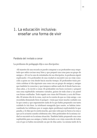 1. La educación inclusiva:
enseñar una forma de vivir
Parábola del invitado a cenar
La profesora de pedagogía dijo a sus discípulos:
«El maestro de una escuela se puede comparar a un prohombre muy respe-
tado que sabía cocinar muy bien y que preparó una cena para un grupo de
amigos.» Al ver la cara de extrañados de sus discípulos, la profesora siguió
explicando: «Un prohombre de una ciudad se encontró con un viejo cono-
cido a quien no veía desde hacía mucho tiempo. El prohombre tenía pre-
visto celebrar el día siguiente una cena con un grupo de amigos y amigas
que también lo conocían y que tampoco sabían nada de él desde hacía mu-
chos años, y lo invitó a cenar. El prohombre era buen cocinero y preparó
una cena espléndida: entrantes variados, guisos de toda clase y un pastel
con frutas confitadas. Todo regado con vinos del Priorato y cava del Pene-
dés. El mismo día de la cena, cayó en la cuenta de que su viejo amigo —no
recordaba demasiado bien el porqué— tenía que tener mucho cuidado con
lo que comía y que seguramente nada de lo que había preparado con tanto
cuidado le iría bien. Le telefoneó enseguida (por suerte, se habían inter-
cambiado los teléfonos por si surgía algún problema) explicándole lo que
pasaba, y le dijo que lo sentía mucho, que más valía que no fuera a la cena y
que ya le avisaría cuando celebraran otra. Otro prohombre de la misma ciu-
dad se encontró en la misma situación. También había preparado una cena
espléndida para sus amigos y había invitado a un viejo conocido de todos
con el que se había encontrado un par de días antes. La misma tarde de la
19
 