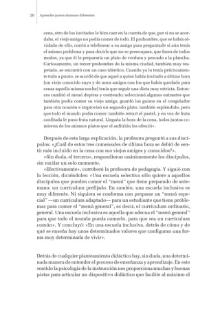 cena, otro de los invitados le hizo caer en la cuenta de que, por si no se acor-
daba, el viejo amigo no podía comer de todo. El prohombre, que se había ol-
vidado de ello, corrió a telefonear a su amigo para preguntarle si aún tenía
el mismo problema y para decirle que no se preocupara, que fuera de todos
modos, ya que él le prepararía un plato de verdura y pescado a la plancha.
Curiosamente, un tercer prohombre de la misma ciudad, también muy res-
petado, se encontró con un caso idéntico. Cuando ya lo tenía prácticamen-
te todo a punto, se acordó de que aquel a quien había invitado a última hora
(un viejo conocido suyo y de unos amigos con los que había quedado para
cenar aquella misma noche) tenía que seguir una dieta muy estricta. Enton-
ces cambió el menú deprisa y corriendo: seleccionó algunos entrantes que
también podía comer su viejo amigo, guardó los guisos en el congelador
para otra ocasión e improvisó un segundo plato, también espléndido, pero
que todo el mundo podía comer; también retocó el pastel, y en vez de fruta
confitada le puso fruta natural. Llegada la hora de la cena, todos juntos co-
mieron de los mismos platos que el anfitrión les ofreció».
Después de esta larga explicación, la profesora preguntó a sus discí-
pulos: «¿Cuál de estos tres comensales de última hora se debió de sen-
tir más incluido en la cena con sus viejos amigos y conocidos?».
«Sin duda, el tercero», respondieron unánimemente los discípulos,
sin vacilar un solo momento.
«Efectivamente», corroboró la profesora de pedagogía. Y siguió con
la lección, diciéndoles: «Una escuela selectiva sólo quiere a aquellos
discípulos que pueden comer el “menú” que tiene preparado de ante-
mano: un currículum prefijado. En cambio, una escuela inclusiva es
muy diferente. Ni siquiera se conforma con preparar un “menú espe-
cial” —un currículum adaptado— para un estudiante que tiene proble-
mas para comer el “menú general”, es decir, el currículum ordinario,
general. Una escuela inclusiva es aquella que adecua el “menú general”
para que todo el mundo pueda comerlo, para que sea un currículum
común». Y concluyó: «En una escuela inclusiva, detrás de cómo y de
qué se enseña hay unos determinados valores que configuran una for-
ma muy determinada de vivir».
Detrás de cualquier planteamiento didáctico hay, sin duda, una determi-
nada manera de entender el proceso de enseñanza y aprendizaje. En este
sentido la psicología de la instrucción nos proporciona muchas y buenas
pistas para articular un dispositivo didáctico que facilite al máximo el
Aprender juntos alumnos diferentes20
 