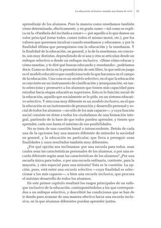 aprendizaje de los alumnos. Pero la manera como enseñamos también
viene determinada, efectivamente, y en grado sumo —tal como se expli-
ca en la «Parábola del invitado a cenar»— por aquello a lo que damos un
valor principal (estar todos, comer todos el mismo menú, etc.), por los
valores que queremos inculcar cuando enseñamos y educamos, y por la
finalidad última que perseguimos con la educación y la enseñanza. Y
la finalidad de la educación, en general, y la de la enseñanza, en concre-
to, son muy distintas, dependiendo de si una y otra se articulan desde un
enfoque selectivo o desde un enfoque inclusivo. «Dime cómo educas y
cómo enseñas, y te diré qué buscas educando y enseñando», podríamos
decir. Como se decía en la presentación de este libro, lo que está en juego
es el modelo educativo que condiciona todo lo que hacemos en el campo
de la educación. Una cosa es un modelo selectivo, en el que la educación
se convierte en un instrumento de clasificación y jerarquización, en tan-
to selecciona y promueve a los alumnos que tienen más capacidad para
estudiar hacia etapas educativas superiores. Esta es la función social de
la educación, aquello que socialmente se le pide, en un sistema educati-
vo selectivo. Y otra cosa muy diferente es un modelo inclusivo, en el que
la educación es un instrumento de promoción y desarrollo personal y so-
cial de todos los alumnos —no sólo de los más capaces—, y cuya función
social consiste en dotar a todos los ciudadanos de una formación inte-
gral, partiendo de la base de que todos pueden aprender, y tienen que
aprender, cada uno hasta el máximo de sus posibilidades.
No se trata de una cuestión banal o intrascendente. Detrás de cada
una de la opciones hay una manera diferente de entender la sociedad
en general, y la educación en particular, que lleva a perseguir unas
finalidades y unos resultados también muy diferentes.
¿Por qué opción nos inclinamos: por una escuela para todos, sean
cuales sean las características personales de los alumnos, o por una es-
cuela diferente según sean las características de los alumnos? ¿Por una
escuela única para todos, o por una escuela ordinaria, corriente, para la
mayoría, y otra especial para una minoría? Esta es la cuestión. La op-
ción, pues, está entre una escuela selectiva —cuya finalidad es selec-
cionar a los más capaces—, o bien una escuela inclusiva, que procura
el máximo desarrollo de todos los alumnos.
En este primer capítulo resaltaré los rasgos principales de un enfo-
que inclusivo de la educación, contraponiéndolos a los que correspon-
den a un enfoque selectivo, y describiré las condiciones que se han de
ir dando para avanzar de una manera efectiva hacia una escuela inclu-
siva, en la que alumnos diferentes puedan aprender juntos.
La educación inclusiva: enseñar una forma de vivir 21
 