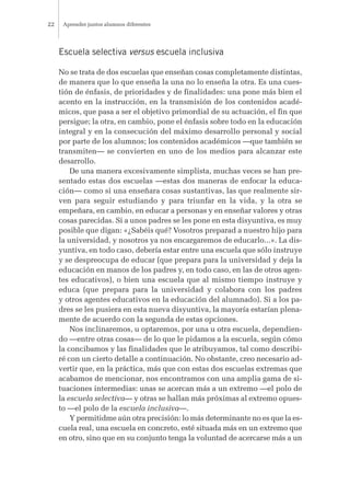 Escuela selectiva versus escuela inclusiva
No se trata de dos escuelas que enseñan cosas completamente distintas,
de manera que lo que enseña la una no lo enseña la otra. Es una cues-
tión de énfasis, de prioridades y de finalidades: una pone más bien el
acento en la instrucción, en la transmisión de los contenidos acadé-
micos, que pasa a ser el objetivo primordial de su actuación, el fin que
persigue; la otra, en cambio, pone el énfasis sobre todo en la educación
integral y en la consecución del máximo desarrollo personal y social
por parte de los alumnos; los contenidos académicos —que también se
transmiten— se convierten en uno de los medios para alcanzar este
desarrollo.
De una manera excesivamente simplista, muchas veces se han pre-
sentado estas dos escuelas —estas dos maneras de enfocar la educa-
ción— como si una enseñara cosas sustantivas, las que realmente sir-
ven para seguir estudiando y para triunfar en la vida, y la otra se
empeñara, en cambio, en educar a personas y en enseñar valores y otras
cosas parecidas. Si a unos padres se les pone en esta disyuntiva, es muy
posible que digan: «¿Sabéis qué? Vosotros preparad a nuestro hijo para
la universidad, y nosotros ya nos encargaremos de educarlo...». La dis-
yuntiva, en todo caso, debería estar entre una escuela que sólo instruye
y se despreocupa de educar (que prepara para la universidad y deja la
educación en manos de los padres y, en todo caso, en las de otros agen-
tes educativos), o bien una escuela que al mismo tiempo instruye y
educa (que prepara para la universidad y colabora con los padres
y otros agentes educativos en la educación del alumnado). Si a los pa-
dres se les pusiera en esta nueva disyuntiva, la mayoría estarían plena-
mente de acuerdo con la segunda de estas opciones.
Nos inclinaremos, u optaremos, por una u otra escuela, dependien-
do —entre otras cosas— de lo que le pidamos a la escuela, según cómo
la concibamos y las finalidades que le atribuyamos, tal como describi-
ré con un cierto detalle a continuación. No obstante, creo necesario ad-
vertir que, en la práctica, más que con estas dos escuelas extremas que
acabamos de mencionar, nos encontramos con una amplia gama de si-
tuaciones intermedias: unas se acercan más a un extremo —el polo de
la escuela selectiva— y otras se hallan más próximas al extremo opues-
to —el polo de la escuela inclusiva—.
Y permitidme aún otra precisión: lo más determinante no es que la es-
cuela real, una escuela en concreto, esté situada más en un extremo que
en otro, sino que en su conjunto tenga la voluntad de acercarse más a un
Aprender juntos alumnos diferentes22
 