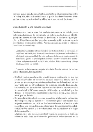 extremo que al otro. Lo importante no es tanto la situación puntual entre
un polo y otro, sino la dirección hacia la que se decide que se desea avan-
zar: hacia una escuela selectiva, o bien hacia una escuela inclusiva.
Una educación y una escuela selectivas
Detrás de cada uno de estos dos modelos extremos de escuela hay una
determinada manera de entenderla, un determinado discurso ideoló-
gico y una determinada filosofía. La narración, el discurso —y, si que-
réis, la filosofía— que dan sentido a una educación y a una escuela
selectivas es el discurso que Neil Postman denomina como el «dios de
la utilidad económica»:
La idea impulsora [de este discurso] es que la finalidad de la enseñanza es
preparar a los niños para entrar, de una manera competente, en la vida eco-
nómica de una comunidad. De esto podemos deducir que cualquier activi-
dad escolar que no se proponga fomentar este objetivo se considera una fu-
tilidad o algo ornamental, es decir, una pérdida de un tiempo muy valioso
(Postman, 2000, pp. 35-36).
Podemos señalar, como rasgos distintivos de esta manera de enten-
der la educación, los siguientes:
– El objetivo de una educación selectiva no se centra sólo en que los
alumnos aprendan en la escuela cuantas más cosas mejor, sino, si
puede ser, en que aprendan más que los alumnos de las demás escue-
las, y más que los otros alumnos de la misma escuela. En una edu-
cación selectiva se insiste en la necesidad de formar sobre todo una
personalidad hábil —cuanto más hábil mejor, y más hábil que las
demás— y competente, cuanto más competente mejor, y más compe-
tente que las demás.
– En una educación selectiva —que selecciona al alumnado en función
de su capacidad para aprender— los saberes que se consideran más
importantes tienen un carácter fundamentalmente académico, enci-
clopédico, y se entienden como el conjunto de conocimientos codifi-
cados y debidamente clasificados que se van acumulando a lo largo
de la escolaridad.
– Lógicamente, una educación selectiva genera una escuela también
selectiva, sólo para unos cuantos, porque no todos tenemos ni la
La educación inclusiva: enseñar una forma de vivir 23
 