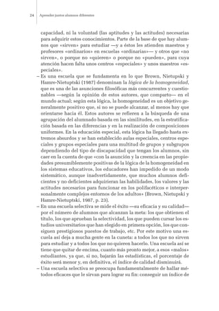 capacidad, ni la voluntad (las aptitudes y las actitudes) necesarias
para adquirir estos conocimientos. Parte de la base de que hay alum-
nos que «sirven» para estudiar —y a éstos les atienden maestros y
profesores «ordinarios» en escuelas «ordinarias»— y otros que «no
sirven», o porque no «quieren» o porque no «pueden», para cuya
atención hacen falta unos centros «especiales» y unos maestros «es-
peciales».
– Es una escuela que se fundamenta en lo que Brown, Nietupski y
Hamre-Nietuptski (1987) denominan la lógica de la homogeneidad,
que es una de las asunciones filosóficas más concurrentes y cuestio-
nables —según la opinión de estos autores, que comparto— en el
mundo actual; según esta lógica, la homogeneidad es un objetivo ge-
neralmente positivo que, si no se puede alcanzar, al menos hay que
orientarse hacia él. Estos autores se refieren a la búsqueda de una
agrupación del alumnado basada en las similitudes, en la estratifica-
ción basada en las diferencias y en la realización de composiciones
uniformes. En la educación especial, esta lógica ha llegado hasta ex-
tremos absurdos y se han establecido aulas especiales, centros espe-
ciales y grupos especiales para una multitud de grupos y subgrupos
dependiendo del tipo de discapacidad que tengan los alumnos, sin
caer en la cuenta de que «con la asunción y la creencia en las propie-
dades presumiblemente positivas de la lógica de la homogeneidad en
los sistemas educativos, los educadores han impedido de un modo
sistemático, aunque inadvertidamente, que muchos alumnos defi-
cientes y no deficientes adquirieran las habilidades, los valores y las
actitudes necesarios para funcionar en los polifacéticos e interper-
sonalmente complejos entornos de los adultos» (Brown, Nietupski y
Hamre-Nietuptski, 1987, p. 23).
– En una escuela selectiva se mide el éxito —su eficacia y su calidad—
por el número de alumnos que alcanzan la meta: los que obtienen el
título, los que aprueban la selectividad, los que pueden cursar los es-
tudios universitarios que han elegido en primera opción, los que con-
siguen prestigiosos puestos de trabajo, etc. Por este motivo una es-
cuela así deja a mucha gente en la cuneta: a todos los que no sirven
para estudiar y a todos los que no quieren hacerlo. Una escuela así se
tiene que quitar de encima, cuanto más pronto mejor, a esos «malos»
estudiantes, ya que, si no, bajarán las estadísticas, el porcentaje de
éxito será menor y, en definitiva, el índice de calidad disminuirá.
– Una escuela selectiva se preocupa fundamentalmente de hallar mé-
todos eficaces que le sirvan para lograr su fin: conseguir un índice de
Aprender juntos alumnos diferentes24
 