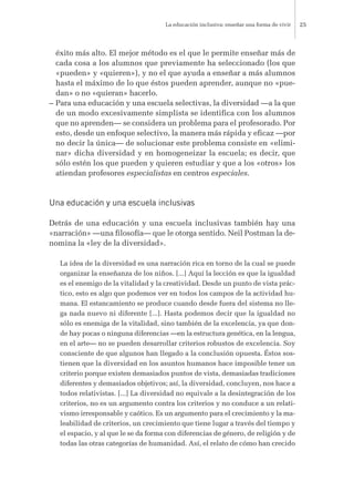 éxito más alto. El mejor método es el que le permite enseñar más de
cada cosa a los alumnos que previamente ha seleccionado (los que
«pueden» y «quieren»), y no el que ayuda a enseñar a más alumnos
hasta el máximo de lo que éstos pueden aprender, aunque no «pue-
dan» o no «quieran» hacerlo.
– Para una educación y una escuela selectivas, la diversidad —a la que
de un modo excesivamente simplista se identifica con los alumnos
que no aprenden— se considera un problema para el profesorado. Por
esto, desde un enfoque selectivo, la manera más rápida y eficaz —por
no decir la única— de solucionar este problema consiste en «elimi-
nar» dicha diversidad y en homogeneizar la escuela; es decir, que
sólo estén los que pueden y quieren estudiar y que a los «otros» los
atiendan profesores especialistas en centros especiales.
Una educación y una escuela inclusivas
Detrás de una educación y una escuela inclusivas también hay una
«narración» —una filosofía— que le otorga sentido. Neil Postman la de-
nomina la «ley de la diversidad».
La idea de la diversidad es una narración rica en torno de la cual se puede
organizar la enseñanza de los niños. [...] Aquí la lección es que la igualdad
es el enemigo de la vitalidad y la creatividad. Desde un punto de vista prác-
tico, esto es algo que podemos ver en todos los campos de la actividad hu-
mana. El estancamiento se produce cuando desde fuera del sistema no lle-
ga nada nuevo ni diferente [...]. Hasta podemos decir que la igualdad no
sólo es enemiga de la vitalidad, sino también de la excelencia, ya que don-
de hay pocas o ninguna diferencias —en la estructura genética, en la lengua,
en el arte— no se pueden desarrollar criterios robustos de excelencia. Soy
consciente de que algunos han llegado a la conclusión opuesta. Éstos sos-
tienen que la diversidad en los asuntos humanos hace imposible tener un
criterio porque existen demasiados puntos de vista, demasiadas tradiciones
diferentes y demasiados objetivos; así, la diversidad, concluyen, nos hace a
todos relativistas. [...] La diversidad no equivale a la desintegración de los
criterios, no es un argumento contra los criterios y no conduce a un relati-
vismo irresponsable y caótico. Es un argumento para el crecimiento y la ma-
leabilidad de criterios, un crecimiento que tiene lugar a través del tiempo y
el espacio, y al que le se da forma con diferencias de género, de religión y de
todas las otras categorías de humanidad. Así, el relato de cómo han crecido
La educación inclusiva: enseñar una forma de vivir 25
 