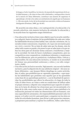 la lengua, el arte, la política, la ciencia y la mayoría de expresiones de la ac-
tividad humana, y de cómo se han visto vitalizados y enriquecidos a través
de la mezcla de ideas diferentes, constituye una manera de organizar el
aprendizaje y de dar a los niños un sentimiento de orgullo por ser humanos
[...] De este modo, la ley de la diversidad nos convierte a todos en humanos
inteligentes (Postman, 2000, pp. 82-87).
De acuerdo con estas ideas, y en contraposición a la educación y la
escuela selectivas, esta manera inclusiva de entender la educación y
la escuela tiene los siguientes rasgos distintivos:
– Una educación inclusiva tiene como objetivo que la escuela contribu-
ya a adquirir, hasta el máximo de las posibilidades de cada uno, todas
las habilidades técnicas (cómo hablar, leer, calcular, orientarse, etc.) y
sociales (cómo comunicarse, respetarse, etc.) que son necesarias para
ser, vivir y convivir. No se trata de saber más que los demás, sino de
saber todo cuanto se pueda y de poner lo que se sabe junto a lo que sa-
ben los otros para así alcanzar metas comunes y transformar y mejo-
rar la sociedad. Se trata de hacer ciudadanos competentes, pero no
competitivos sino cooperativos; ciudadanos tolerantes y respetuosos
con las diferencias, pero no permisivos; ciudadanos libres, críticos y
responsables. En una educación inclusiva, se insiste en la necesidad
de formar una personalidad autónoma y crítica, y no sólo compe-
tente y hábil.
– Una educación inclusiva necesita, lógicamente, una escuela también
inclusiva, para la adquisición de una sabiduría original —de unos sa-
beres diferentes— que Jacques Delors despliega en cuatro activida-
des: el saber, que posibilita que se «aprenda a aprender» —que ense-
ña las habilidades que permiten usar aquello que se ha aprendido
como base de un aprendizaje posterior—, con la finalidad de aprove-
char las posibilidades que ofrece la educación a lo largo de toda la
vida; el saber hacer, en vistas a estar en condiciones de influir sobre
el propio entorno y adquirir una competencia que capacite al indivi-
duo en la tarea de afrontar las situaciones que irá encontrando a lo
largo de la vida, sean cuales sean; el saber hacer, para contribuir a la
realización personal en todas las dimensiones del ser humano, con
una capacidad de autonomía y de responsabilidad personal cada vez
mayor, y el saber convivir, para participar y cooperar con los otros en
todas las actividades humanas, para llevar a cabo proyectos comunes,
y prepararse para analizar y superar los conflictos. Saber, saber hacer,
Aprender juntos alumnos diferentes26
 