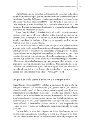 El planteamiento de escuela desde un modelo inclusivo se ha visto
asumido plenamente por parte de un conjunto de centros de algunos
estados de Canadá y de Estados Unidos, que —tal como explican Susan
Stainback y William Stainback (1999)— han llamado la atención de pa-
dres, maestros y otros miembros de la comunidad educativa en tanto
ejemplos de una nueva manera de entender la educación, conocida con
el nombre de educación inclusiva.
Susan Bray Stainback (2001c) define la educación inclusiva como el
proceso por el que se ofrece a todos los niños, sin distinción de su ca-
pacidad, raza o cualquier otra diferencia, la oportunidad de continuar
siendo miembros de la clase ordinaria y de aprender de los compa-
ñeros, y junto con ellos, en el aula.
Y las escuelas inclusivas se basan en este principio: todos los niños
y niñas, incluyendo a aquellos que tienen discapacidades más severas,
deben poder ir a la escuela de su comunidad (barrio, pueblo, etc.) con
la garantía de que se respetará su derecho a ser ubicados en una clase
común. Se pueden tener en cuenta otras alternativas, pero sólo even-
tualmente, y cuando se hayan hecho todos los esfuerzos para hacer fac-
tible su atención en la clase común y siempre que dichas alternativas al
alumno le reporten claramente más beneficio. «Como resultado, los es-
tudiantes con necesidades especiales o discapacidades van a la misma
escuela adonde irían si no fueran discapacitados y van a una clase
común con compañeros de su edad» (Porter, 2001, p. 7).
Los pulados de la escuela inclusiva, un ideal para vivir
Ford, Davern y Schnorr (1999) señalan la existencia de una fuerte pa-
radoja en relación con la educación que, generalmente (en sistemas
educativos selectivos), recibe un alumno con discapacidades. Para pro-
porcionarle un currículum «funcional» —que le sirva para la vida en
sociedad—, se le escolariza en un entorno diferente del de los alumnos
sin discapacidades, con quienes se supone que tendrá que interactuar
cuando deje la escuela. ¿No sería más fácil la integración social y el tra-
to normalizado si los escolarizáramos juntos, y si juntos aprendieran
—unos de otros— lo que es fundamental para su crecimiento personal
y social?
Por otro lado, la atención integrada de todos los alumnos de una
misma zona en una misma escuela es la forma más eficaz, por no decir
la única, de educar en todos los valores de solidaridad y cooperación
La educación inclusiva: enseñar una forma de vivir 29
 