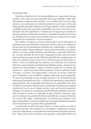 Encontrarse bien...
Cada día, el hecho de ir a la escuela debería ser —para todos los que
acuden a ella, bien sea para aprender, bien para enseñar, o bien para
desempeñar cualquier otra función— una satisfacción (y no una carga
penosa o una amenaza), una aventura productiva en la que y de la que
todos pueden aprender. Debería ser el lugar adonde van los estudiantes
a trabajar juntos para aprender, ayudándose los unos a los otros y dis-
frutando con esta experiencia. Y debería ser el lugar al que acuden los
maestros porque consideran excitante y alentador el hecho de iniciar a
los alumnos en la aventura de aprender, tanto si se trata de la escuela
elemental, de la primaria o de la secundaria.
En cambio, en algunos círculos relacionados con la educación se
presupone que para aprender es necesario sufrir, como si el «esfuerzo»
tuviera que ser necesariamente sinónimo de «sufrimiento» y el apren-
dizaje de verdad, el que realmente cuenta, estuviera reñido con el gozo;
como si no fuera posible disfrutar aprendiendo, o aprender disfrutan-
do. Los que piensan de este modo comparten la idea, muy frecuente
entre muchas personas, de que disfrutar aprendiendo es algo propio, en
todo caso, del parvulario (y por eso se valora tan poco la educación in-
fantil...). Pero a medida que los alumnos van subiendo en el sistema
educativo, para aprender más tienen que disfrutar menos. Aunque lo ex-
presen con otras palabras —ahora se habla mucho de «la cultura del
esfuerzo»—, parece que para dichas personas el lema continúa siendo
el mismo: «La letra, con sangre entra». Si es así, no se dan cuenta de
que el disfrute es una condición indispensable para querer aprender.
Y como el aprendizaje es una cuestión personal —en el sentido de que
nadie puede aprender por otro—, al final sólo aprende de verdad quien
quiere hacerlo, sólo se aprende bien (otra cosa es aprenderlo mal, para
olvidarlo al momento) aquello que al estudiante le proporciona alguna
satisfacción y en lo que ve algún sentido, y por eso lo quiere aprender.
Aunque no lo parezca, un alpinista puede disfrutar subiendo una mon-
taña, aunque le cueste y le suponga un gran esfuerzo. Entonces, ¿por
qué los alumnos no pueden disfrutar aprendiendo, aunque el hacerlo
les cueste? Sin negar, evidentemente, el esfuerzo que conlleva cual-
quier aprendizaje, la escuela tendría que conseguir enseñar de manera
que los alumnos se lo pasaran bien aprendiendo.
Lo que acabo de decir será más viable si, en las escuelas, no sólo el
personal docente sino también los estudiantes constituyen recursos
para sus compañeros y una fuente de conocimiento para quien la nece-
site. Todos juntos han de formar una pequeña comunidad dentro de
La educación inclusiva: enseñar una forma de vivir 31
 