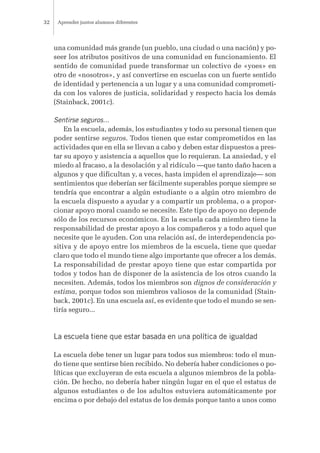 una comunidad más grande (un pueblo, una ciudad o una nación) y po-
seer los atributos positivos de una comunidad en funcionamiento. El
sentido de comunidad puede transformar un colectivo de «yoes» en
otro de «nosotros», y así convertirse en escuelas con un fuerte sentido
de identidad y pertenencia a un lugar y a una comunidad comprometi-
da con los valores de justicia, solidaridad y respecto hacia los demás
(Stainback, 2001c).
Sentirse seguros...
En la escuela, además, los estudiantes y todo su personal tienen que
poder sentirse seguros. Todos tienen que estar comprometidos en las
actividades que en ella se llevan a cabo y deben estar dispuestos a pres-
tar su apoyo y asistencia a aquellos que lo requieran. La ansiedad, y el
miedo al fracaso, a la desolación y al ridículo —que tanto daño hacen a
algunos y que dificultan y, a veces, hasta impiden el aprendizaje— son
sentimientos que deberían ser fácilmente superables porque siempre se
tendría que encontrar a algún estudiante o a algún otro miembro de
la escuela dispuesto a ayudar y a compartir un problema, o a propor-
cionar apoyo moral cuando se necesite. Este tipo de apoyo no depende
sólo de los recursos económicos. En la escuela cada miembro tiene la
responsabilidad de prestar apoyo a los compañeros y a todo aquel que
necesite que le ayuden. Con una relación así, de interdependencia po-
sitiva y de apoyo entre los miembros de la escuela, tiene que quedar
claro que todo el mundo tiene algo importante que ofrecer a los demás.
La responsabilidad de prestar apoyo tiene que estar compartida por
todos y todos han de disponer de la asistencia de los otros cuando la
necesiten. Además, todos los miembros son dignos de consideración y
estima, porque todos son miembros valiosos de la comunidad (Stain-
back, 2001c). En una escuela así, es evidente que todo el mundo se sen-
tiría seguro...
La escuela tiene que estar basada en una política de igualdad
La escuela debe tener un lugar para todos sus miembros: todo el mun-
do tiene que sentirse bien recibido. No debería haber condiciones o po-
líticas que excluyeran de esta escuela a algunos miembros de la pobla-
ción. De hecho, no debería haber ningún lugar en el que el estatus de
algunos estudiantes o de los adultos estuviera automáticamente por
encima o por debajo del estatus de los demás porque tanto a unos como
Aprender juntos alumnos diferentes32
 