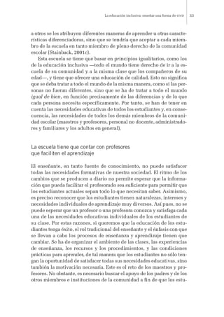 a otros se les atribuyen diferentes maneras de aprender u otras caracte-
rísticas diferenciadoras, sino que se tendría que aceptar a cada miem-
bro de la escuela en tanto miembro de pleno derecho de la comunidad
escolar (Stainback, 2001c).
Esta escuela se tiene que basar en principios igualitarios, como los
de la educación inclusiva —todo el mundo tiene derecho de ir a la es-
cuela de su comunidad y a la misma clase que los compañeros de su
edad—, y tiene que ofrecer una educación de calidad. Esto no significa
que se deba tratar a todo el mundo de la misma manera, como si las per-
sonas no fueran diferentes, sino que se ha de tratar a todo el mundo
igual de bien, en función precisamente de las diferencias y de lo que
cada persona necesita específicamente. Por tanto, se han de tener en
cuenta las necesidades educativas de todos los estudiantes y, en conse-
cuencia, las necesidades de todos los demás miembros de la comuni-
dad escolar (maestros y profesores, personal no docente, administrado-
res y familiares y los adultos en general).
La escuela tiene que contar con profesores
que faciliten el aprendizaje
El enseñante, en tanto fuente de conocimiento, no puede satisfacer
todas las necesidades formativas de nuestra sociedad. El ritmo de los
cambios que se producen a diario no permite esperar que la informa-
ción que pueda facilitar el profesorado sea suficiente para permitir que
los estudiantes actuales sepan todo lo que necesitan saber. Asimismo,
es preciso reconocer que los estudiantes tienen naturalezas, intereses y
necesidades individuales de aprendizaje muy diversos. Así pues, no se
puede esperar que un profesor o una profesora conozca y satisfaga cada
una de las necesidades educativas individuales de los estudiantes de
su clase. Por estas razones, si queremos que la educación de los estu-
diantes tenga éxito, el rol tradicional del enseñante y el énfasis con que
se llevan a cabo los procesos de enseñanza y aprendizaje tienen que
cambiar. Se ha de organizar el ambiente de las clases, las experiencias
de enseñanza, los recursos y los procedimientos, y las condiciones
prácticas para aprender, de tal manera que los estudiantes no sólo ten-
gan la oportunidad de satisfacer todas sus necesidades educativas, sino
también la motivación necesaria. Este es el reto de los maestros y pro-
fesores. No obstante, es necesario buscar el apoyo de los padres y de los
otros miembros e instituciones de la comunidad a fin de que los estu-
La educación inclusiva: enseñar una forma de vivir 33
 