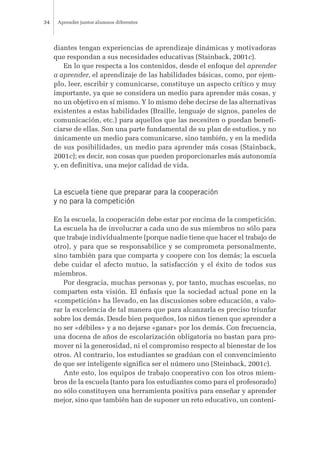 diantes tengan experiencias de aprendizaje dinámicas y motivadoras
que respondan a sus necesidades educativas (Stainback, 2001c).
En lo que respecta a los contenidos, desde el enfoque del aprender
a aprender, el aprendizaje de las habilidades básicas, como, por ejem-
plo, leer, escribir y comunicarse, constituye un aspecto crítico y muy
importante, ya que se considera un medio para aprender más cosas, y
no un objetivo en sí mismo. Y lo mismo debe decirse de las alternativas
existentes a estas habilidades (Braille, lenguaje de signos, paneles de
comunicación, etc.) para aquellos que las necesiten o puedan benefi-
ciarse de ellas. Son una parte fundamental de su plan de estudios, y no
únicamente un medio para comunicarse, sino también, y en la medida
de sus posibilidades, un medio para aprender más cosas (Stainback,
2001c); es decir, son cosas que pueden proporcionarles más autonomía
y, en definitiva, una mejor calidad de vida.
La escuela tiene que preparar para la cooperación
y no para la competición
En la escuela, la cooperación debe estar por encima de la competición.
La escuela ha de involucrar a cada uno de sus miembros no sólo para
que trabaje individualmente (porque nadie tiene que hacer el trabajo de
otro), y para que se responsabilice y se comprometa personalmente,
sino también para que comparta y coopere con los demás; la escuela
debe cuidar el afecto mutuo, la satisfacción y el éxito de todos sus
miembros.
Por desgracia, muchas personas y, por tanto, muchas escuelas, no
comparten esta visión. El énfasis que la sociedad actual pone en la
«competición» ha llevado, en las discusiones sobre educación, a valo-
rar la excelencia de tal manera que para alcanzarla es preciso triunfar
sobre los demás. Desde bien pequeños, los niños tienen que aprender a
no ser «débiles» y a no dejarse «ganar» por los demás. Con frecuencia,
una docena de años de escolarización obligatoria no bastan para pro-
mover ni la generosidad, ni el compromiso respecto al bienestar de los
otros. Al contrario, los estudiantes se gradúan con el convencimiento
de que ser inteligente significa ser el número uno (Steinback, 2001c).
Ante esto, los equipos de trabajo cooperativo con los otros miem-
bros de la escuela (tanto para los estudiantes como para el profesorado)
no sólo constituyen una herramienta positiva para enseñar y aprender
mejor, sino que también han de suponer un reto educativo, un conteni-
Aprender juntos alumnos diferentes34
 