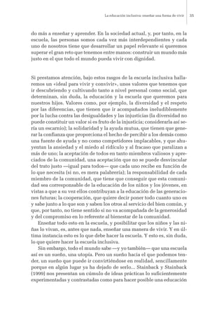do más a enseñar y aprender. En la sociedad actual, y, por tanto, en la
escuela, las personas somos cada vez más interdependientes y cada
uno de nosotros tiene que desarrollar un papel relevante si queremos
superar el gran reto que tenemos entre manos: construir un mundo más
justo en el que todo el mundo pueda vivir con dignidad.
Si prestamos atención, bajo estos rasgos de la escuela inclusiva halla-
remos un «ideal para vivir y convivir», unos valores que tenemos que
ir descubriendo y cultivando tanto a nivel personal como social, que
determinan, sin duda, la educación y la escuela que queremos para
nuestros hijos. Valores como, por ejemplo, la diversidad y el respeto
por las diferencias, que tienen que ir acompañados ineludiblemente
por la lucha contra las desigualdades y las injusticias (la diversidad no
puede constituir un valor si es fruto de la injusticia; considerarla así se-
ría un escarnio); la solidaridad y la ayuda mutua, que tienen que gene-
rar la confianza que proporciona el hecho de percibir a los demás como
una fuente de ayuda y no como competidores implacables, y que ahu-
yentan la ansiedad y el miedo al ridículo y al fracaso que paralizan a
más de uno; la aceptación de todos en tanto miembros valiosos y apre-
ciados de la comunidad, una aceptación que no se puede desvincular
del trato justo —igual para todos— que cada uno recibe en función de
lo que necesita (si no, es mera palabrería); la responsabilidad de cada
miembro de la comunidad, que tiene que conseguir que esta comuni-
dad sea corresponsable de la educación de los niños y los jóvenes, en
vistas a que a su vez ellos contribuyan a la educación de las generacio-
nes futuras; la cooperación, que quiere decir poner todo cuanto uno es
y sabe junto a lo que son y saben los otros al servicio del bien común, y
que, por tanto, no tiene sentido si no va acompañada de la generosidad
y del compromiso en lo referente al bienestar de la comunidad.
Enseñar todo esto en la escuela, y posibilitar que los niños y las ni-
ñas lo vivan, es, antes que nada, enseñar una manera de vivir. Y en úl-
tima instancia esto es lo que debe hacer la escuela. Y esto es, sin duda,
lo que quiere hacer la escuela inclusiva.
Sin embargo, todo el mundo sabe —y yo también— que una escuela
así es un sueño, una utopía. Pero un sueño hacia el que podemos ten-
der, un sueño que puede ir convirtiéndose en realidad, sencillamente
porque en algún lugar ya ha dejado de serlo... Stainback y Stainback
(1999) nos presentan un cúmulo de ideas prácticas lo suficientemente
experimentadas y contrastadas como para hacer posible una educación
La educación inclusiva: enseñar una forma de vivir 35
 