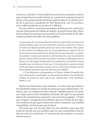 inclusiva, y Gordon L. Porter (2001) nos muestra los elementos críticos
para avanzar hacia escuelas inclusivas, a partir de la experiencia que él
mismo viene promoviendo desde hace quince años en un distrito esco-
lar de la provincia canadiense de New Brunswick, con 14 escuelas y
unos 5.000 estudiantes en un área de 7.200 km2
.
Por este motivo, y precisamente porque es fácil que esta visión de la
escuela ideal pueda ser tildada de utópica, la propia Susan Bray Stain-
back acababa una ponencia que presentó en la Universidad de Vic (Bar-
celona) en febrero de 2001 con estas palabras:
La percepción de un sistema educativo ideal en el que todos los niños y los
adultos trabajen juntos en una comunidad armónica, productiva y feliz es
un sueño que algunos pueden pensar que nunca será realidad. Pero a pesar
de ello nosotros no podemos caer en un pensamiento tan negativo. En vez
de esto tenemos que mantener los ideales por los que luchamos, y no pode-
mos perder el camino para mejorar no sólo la educación, sino la sociedad en
general. Nuestra labor en tanto educadores consiste en esforzarnos por un
ideal, en vez de aceptar simplemente las condiciones y los métodos menos
deseables que constituyen el statu quo. Si la educación y nuestra sociedad
tienen que seguir avanzando, aunque esto no sea fácil de conseguir, necesi-
tamos trabajar para hacer que este ideal sea una realidad.
[...] Una educadora contemporánea, de Toronto, Ontario (Canadá) tenía
una visión similar, cuando dijo: «La educación que demos a los estudiantes
mañana no puede ser mejor que la que soñemos hoy» (S.B. Stainback,
2001b, p. 21).
Repito esta última frase, para resaltarla: «La educación que demos a
los estudiantes mañana no puede ser mejor que la que soñemos hoy». So-
ñemos, pues; no tengamos miedo a hacerlo. También parecía un sueño,
una utopía, para la clase trabajadora de finales del siglo XIX una jornada
laboral de cuarenta horas semanales y las vacaciones pagadas... ¡Y bien
que se llegó a conseguirlo más adelante, gracias al hecho de que algu-
nos confiaron en que aquel sueño sería, tarde o temprano, una realidad
consolidada y lucharon para que lo fuera!
Pero para que esta escuela ideal sea una realidad y para que este
sueño de escuela sea una realidad cada vez más consolidada se han de
dar una serie de condiciones. A continuación las veremos y concreta-
remos un poco.
Aprender juntos alumnos diferentes36
 
