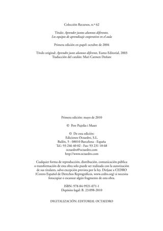 Colección Recursos, n.º 62
Título: Aprender juntos alumnos diferentes.
Los equipos de aprendizaje cooperativo en el aula
Primera edición en papel: octubre de 2004
Título original: Aprendre junts alumnes diferents, Eumo Editorial, 2003
Traducción del catalán: Mari Carmen Doñate
Primera edición: mayo de 2010
© Pere Pujolàs i Maset
© De esta edición:
Ediciones Octaedro, S.L.
Bailén, 5 - 08010 Barcelona - España
Tel.: 93 246 40 02 - Fax: 93 231 18 68
octaedro@octaedro.com
http://www.octaedro.com
Cualquier forma de reproducción, distribución, comunicación pública
o transformación de esta obra solo puede ser realizada con la autorización
de sus titulares, salvo excepción prevista por la ley. Diríjase a CEDRO
(Centro Español de Derechos Reprográﬁcos, www.cedro.org) si necesita
fotocopiar o escanear algún fragmento de esta obra.
ISBN: 978-84-9921-071-1
Depósito legal: B. 23.098-2010
DIGITALIZACIÓN: EDITORIAL OCTAEDRO
 