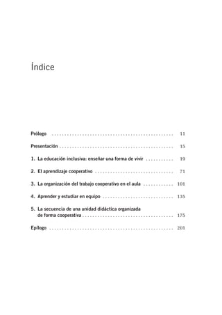 Índice
Prólogo . . . . . . . . . . . . . . . . . . . . . . . . . . . . . . . . . . . . . . . . . . . . . . . . 11
Presentación . . . . . . . . . . . . . . . . . . . . . . . . . . . . . . . . . . . . . . . . . . . . . 15
1. La educación inclusiva: enseñar una forma de vivir . . . . . . . . . . . 19
2. El aprendizaje cooperativo . . . . . . . . . . . . . . . . . . . . . . . . . . . . . . . 71
3. La organización del trabajo cooperativo en el aula . . . . . . . . . . . . 101
4. Aprender y estudiar en equipo . . . . . . . . . . . . . . . . . . . . . . . . . . . . 135
5. La secuencia de una unidad didáctica organizada
de forma cooperativa . . . . . . . . . . . . . . . . . . . . . . . . . . . . . . . . . . . . 175
Epílogo . . . . . . . . . . . . . . . . . . . . . . . . . . . . . . . . . . . . . . . . . . . . . . . . . 201
 