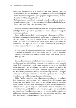 – El aprendizaje cooperativo se puede utilizar para ayudar a los alum-
nos a desarrollar las habilidades y los conocimientos necesarios para
trabajar con sus compañeros, para apoyarse recíprocamente y para so-
lucionar problemas significativos.
– Y, finalmente, el aprendizaje cooperativo puede inculcar en los alum-
nos el respeto mutuo y el reconocimiento de la singularidad y la va-
lía de cada uno de los compañeros de clase.
Todos estos aprendizajes son fundamentales para promover una so-
ciedad productiva que pueda garantizar una buena calidad de vida para
todos sus miembros.
Hasta no hace demasiado tiempo, muchos educadores, políticos y
padres reconocían que la enseñanza inclusiva y su abrumador poten-
cial para causar impacto en la calidad de vida de todos tan sólo era un
sueño. Tal como ya indicaba James Allen en un tratado escrito en las
postrimerías del siglo XIX, cuando la revolución industrial estaba pro-
vocando cambios violentos en Inglaterra,
El éxito mayor de todos empezó siendo un sueño [...] Los sueños son el
plantel de la realidad [...] Si a pesar de todo eres fiel a ellos, tu mundo se
hará realidad (James Allen, As Man thinketh. Nueva York: Barnes & Noble,
1992, pp. 3-4).
Estas palabras siguen siendo tan ciertas ahora como lo eran enton-
ces. Gracias a la dedicación de personas interesadas por este tema, el
sueño de la enseñanza inclusiva y de los avances hacia una sociedad
inclusiva se está convirtiendo en una realidad en muchos lugares de
todo el mundo. Pero como en todos los sueños dignos de verse cumpli-
dos, ha habido y continúa habiendo muchos retos y barreras. Y aunque
los retos y barreras no sean razones insalvables para dejar de perseguir
el sueño, sí son problemas que hay que solucionar.
El Dr. Pujolàs y muchos otros educadores, estudiantes y miembros
de la comunidad están tratando y solucionando los problemas para que
el sueño de la inclusión llegue a ser una realidad en las aulas, en las es-
cuelas y en las comunidades. Pero desgraciadamente en cada nuevo en-
torno en el que alguien empiece a trabajar a fin de que la inclusión se
convierta en una realidad habrá retos y barreras..., problemas que habrá
que solucionar. Cuando se encuentren y se compartan las soluciones,
las barreras que será necesario superar y los problemas que habrá que
solucionar se afrontarán cada vez con más facilidad.
Aprender juntos alumnos diferentes12
 