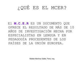 ¿QUÉ ES EL MCER? El  M.C.E.R  ES UN DOCUMENTO QUE OFRECE EL RESULTADO DE M ÁS DE 10 AÑOS DE INVESTIGACIÓN  HECHA POR ESPECIALISTAS EN LENGUA Y EN PEDAGOG ÍA PROCEDENTES DE LOS PAÍSES DE LA UNIÓN EUROPEA. 