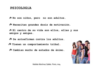 No son niños, pero  no son adultos. Necesitan grandes dosis de motivación. El centro de su vida son ellos, ellas y sus amigos y amigas.  Se autoafirman contra los adultos.  PSICOLOGíA Tienen un comportamiento tribal . Cambian mucho de estados de ánimo.   