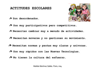 Son desordenados. Son muy participativos pero competitivos. Necesitan cambiar muy a menudo de actividades.  Necesitan moverse y no gestionan su movimiento.  ACTITUDES ESCOLARES Necesitan normas y pautas muy claras y unívocas.  Son muy rápidos con las Nuevas Tecnologías. No tienen la cultura del esfuerzo.  