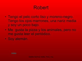 Robert Tengo el pelo corto liso y moreno-negro. Tengo los ojos marrones, una nariz media y soy un poco bajo.  Me  gusta la pizza y los animales, pero no  me gusta leer el periódico. Soy alemán.  index 