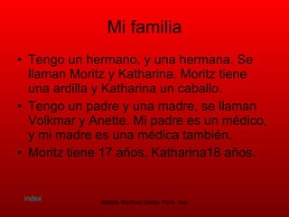 Mi familia Tengo un hermano, y una hermana. Se llaman Moritz y Katharina. Moritz tiene una ardilla y Katharina un caballo. Tengo un padre y una madre, se llaman Volkmar y Anette. Mi padre es un médico, y mi madre es una médica también. Moritz tiene 17 años, Katharina18 años.  index 