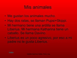 Mis animales  Me gustan los animales mucho. Hay dos ratas, se llaman Pupsi+Skippi. Mi hermano tiene una ardilla se llama Liberius. Mi hermana Katharina tiene un caballo. Se llama Davino.  Liberius es un poco agresivo, por eso a mi padre no le gusta Liberius.  index 