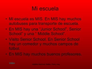 Mi escuela   Mi escuela es MIS. En MIS hay muchos autobuses para transporte de escuela.  En MIS hay una “Junior School”, Senior School” y una “ Middle School”.  Visito Senior School. En Senior School hay un comedor y muchos campos de fútbol.  En MIS hay muchos buenos profesores.  index 