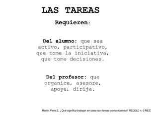 Requieren : Del alumno:  que sea activo, participativo, que tome la iniciativa, que tome decisiones. Del profesor:  que organice, asesore, apoye, dirija. LAS TAREAS Martín Peris E.  ¿Qué significa trabajar en clase con tareas comunicativas?  REDELE n. 0 MEC 