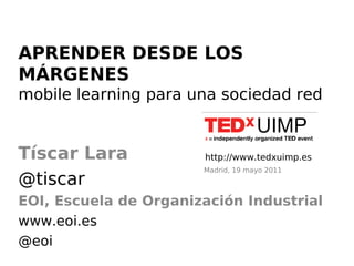 APRENDER DESDE LOS
MÁRGENES
mobile learning para una sociedad red


Tíscar Lara            http://www.tedxuimp.es
                       Madrid, 19 mayo 2011
@tiscar
EOI, Escuela de Organización Industrial
www.eoi.es
@eoi
 