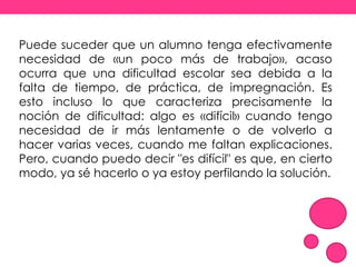 Puede suceder que un alumno tenga efectivamente
necesidad de «un poco más de trabajo», acaso
ocurra que una dificultad escolar sea debida a la
falta de tiempo, de práctica, de impregnación. Es
esto incluso lo que caracteriza precisamente la
noción de dificultad: algo es «difícil» cuando tengo
necesidad de ir más lentamente o de volverlo a
hacer varias veces, cuando me faltan explicaciones.
Pero, cuando puedo decir "es difícil" es que, en cierto
modo, ya sé hacerlo o ya estoy perfilando la solución.
 