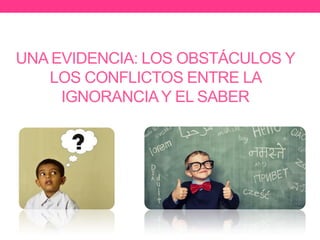 UNA EVIDENCIA: LOS OBSTÁCULOS Y
LOS CONFLICTOS ENTRE LA
IGNORANCIAY EL SABER
 