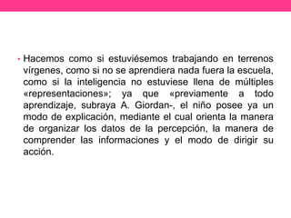 • Hacemos como si estuviésemos trabajando en terrenos
vírgenes, como si no se aprendiera nada fuera la escuela,
como si la inteligencia no estuviese llena de múltiples
«representaciones»; ya que «previamente a todo
aprendizaje, subraya A. Giordan-, el niño posee ya un
modo de explicación, mediante el cual orienta la manera
de organizar los datos de la percepción, la manera de
comprender las informaciones y el modo de dirigir su
acción.
 