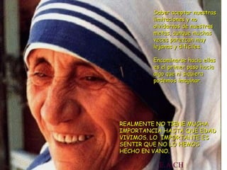 Saber aceptar nuestras limitaciones y no olvidarnos de nuestras metas, aunque muchas veces parezcan muy lejanas y difíciles. Encaminarse hacia ellas es el primer paso hacia algo que ni siquiera podemos imaginar. REALMENTE NO TIENE MUCHA IMPORTANCIA HASTA QUÉ EDAD VIVIMOS. LO  IMPORTANTE ES SENTIR QUE NO LO HEMOS HECHO EN VANO. E.A.CH 