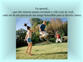 Eu aprendi... ...que não importa quanta seriedade a vida exija de você, cada um de nós precisa de um amigo brincalhão para se divertir juntos;  