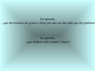 Eu aprendi... ...que deveríamos ser gratos a Deus por não nos dar tudo que lhe pedimos;  Eu aprendi... ...que dinheiro não compra "classe";  