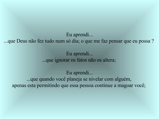 Eu aprendi... ...que Deus não fez tudo num só dia; o que me faz pensar que eu possa ?  Eu aprendi... ...que ignorar os fatos não os altera;  Eu aprendi... ...que quando você planeja se nivelar com alguém,  apenas esta permitindo que essa pessoa continue a magoar você;  