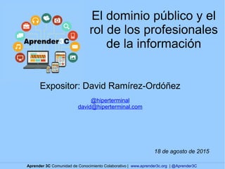 El dominio público y el
rol de los profesionales
de la información
Expositor: David Ramírez-Ordóñez
@hiperterminal
david@hiperterminal.com
18 de agosto de 2015
Aprender 3C Comunidad de Conocimiento Colaborativo | www.aprender3c.org | @Aprender3C
 