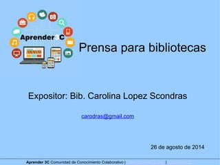 Prensa para bibliotecas 
Expositor: Bib. Carolina Lopez Scondras 
carodras@gmail.com 
26 de agosto de 2014 
Aprender 3C Comunidad de Conocimiento Colaborativo | www.aprender3c.org | @Aprender3C 
 