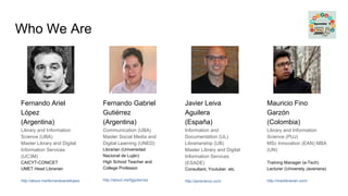 Who We Are
Fernando Ariel
López
(Argentina)
Library and Information
Science (UBA)
Master Library and Digital
Information Services
(UC3M)
CAICYT-CONICET
UMET Head Librarian
http://about.me/fernandoariellopez
Mauricio Fino
Garzón
(Colombia)
Library and Information
Science (PUJ)
MSc Innovation (EAN) MBA
(UN)
Training Manager (e-Tech)
Lecturer (University Javeriana)
http://maolibrarian.com/
Javier Leiva
Aguilera
(España)
Information and
Documentation (UL)
Librarianship (UB)
Master Library and Digital
Information Services
(ESADE)
Consultant, Youtuber. etc.
http://javierleiva.com/
Fernando Gabriel
Gutiérrez
(Argentina)
Communication (UBA)
Master Social Media and
Digital Learning (UNED)
Librarian (Universidad
Nacional de Luján)
High School Teacher and
College Professor
http://about.me/fggutierrez
 