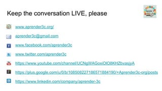 Keep the conversation LIVE, please
www.aprender3c.org/
aprender3c@gmail.com
www.facebook.com/aprender3c
www.twitter.com/aprender3c
https://www.youtube.com/channel/UCNgWAGoxiOlO8KHZbvasjyA
https://plus.google.com/u/0/b/108508227186571884190/+Aprender3c-org/posts
https://www.linkedin.com/company/aprender-3c
 