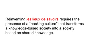 Reinventing les lieux de savoirs requires the
presence of a “hacking culture” that transforms
a knowledge-based society into a society
based on shared knowledge.
 