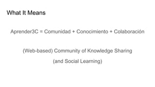 What It Means
Aprender3C = Comunidad + Conocimiento + Colaboración
(Web-based) Community of Knowledge Sharing
(and Social Learning)
 
